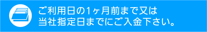 ご利用日の1ヶ月前まで又は、当社指定日までにご入金ください。